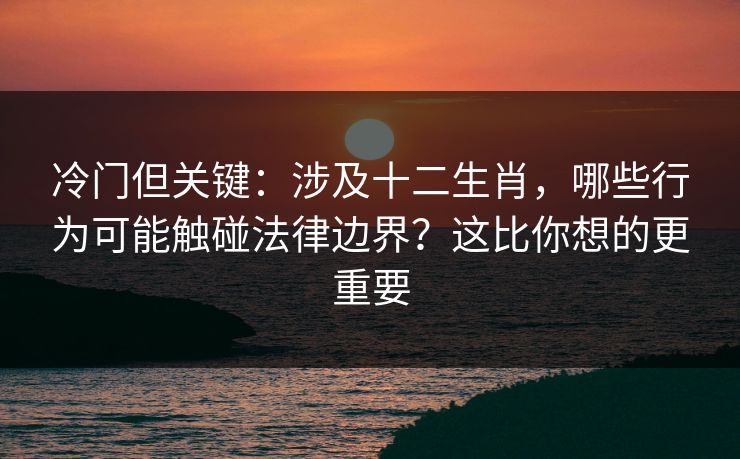 冷门但关键：涉及十二生肖，哪些行为可能触碰法律边界？这比你想的更重要