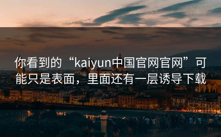 你看到的“kaiyun中国官网官网”可能只是表面，里面还有一层诱导下载