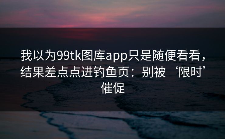 我以为99tk图库app只是随便看看，结果差点点进钓鱼页：别被‘限时’催促