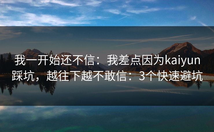 我一开始还不信：我差点因为kaiyun踩坑，越往下越不敢信：3个快速避坑