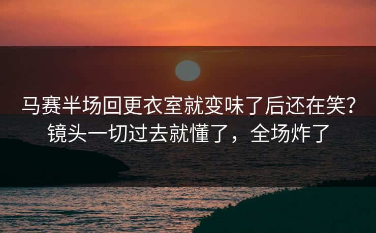 马赛半场回更衣室就变味了后还在笑？镜头一切过去就懂了，全场炸了
