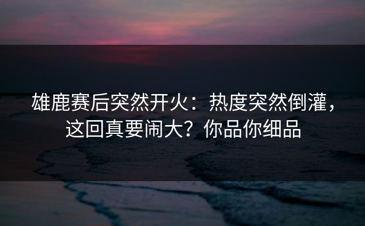 雄鹿赛后突然开火：热度突然倒灌，这回真要闹大？你品你细品