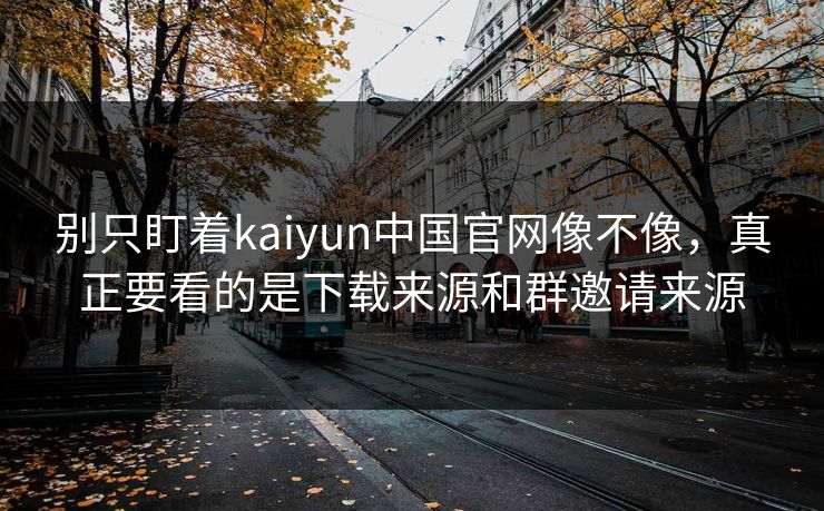 别只盯着kaiyun中国官网像不像，真正要看的是下载来源和群邀请来源