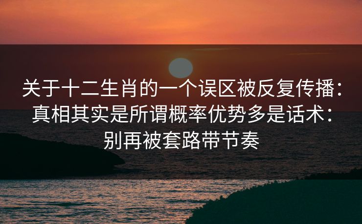 关于十二生肖的一个误区被反复传播:真相其实是所谓概率优势多是话术:别再被套路带节奏 关于十二生肖的一个误区被反复传播:真相其实是所谓概率优势多是话术:别再被套路带节奏