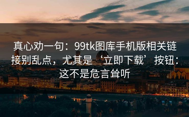真心劝一句:99tk图库手机版相关链接别乱点,尤其是‘立即下载’按钮:这不是危言耸听 真心劝一句:99tk图库手机版相关链接别乱点,尤其是‘立即下载’按钮:这不是危言耸听
