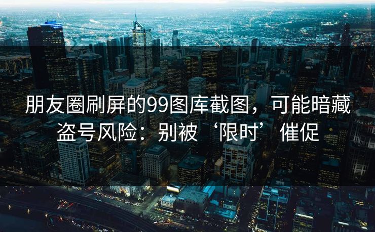 朋友圈刷屏的99图库截图,可能暗藏盗号风险:别被‘限时’催促 朋友圈刷屏的99图库截图,可能暗藏盗号风险:别被‘限时’催促