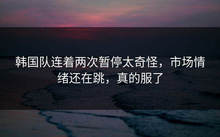 韩国队连着两次暂停太奇怪，市场情绪还在跳，真的服了