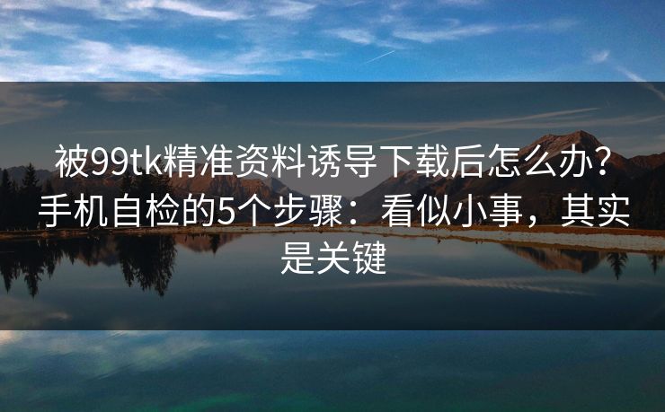 被99tk精准资料诱导下载后怎么办？手机自检的5个步骤：看似小事，其实是关键