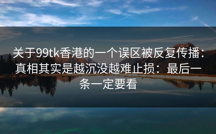 关于99tk香港的一个误区被反复传播:真相其实是越沉没越难止损:最后一条一定要看 关于99tk香港的一个误区被反复传播:真相其实是越沉没越难止损:最后一条一定要看