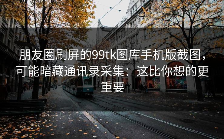 朋友圈刷屏的99tk图库手机版截图,可能暗藏通讯录采集:这比你想的更重要 朋友圈刷屏的99tk图库手机版截图,可能暗藏通讯录采集:这比你想的更重要