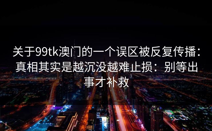 关于99tk澳门的一个误区被反复传播：真相其实是越沉没越难止损：别等出事才补救